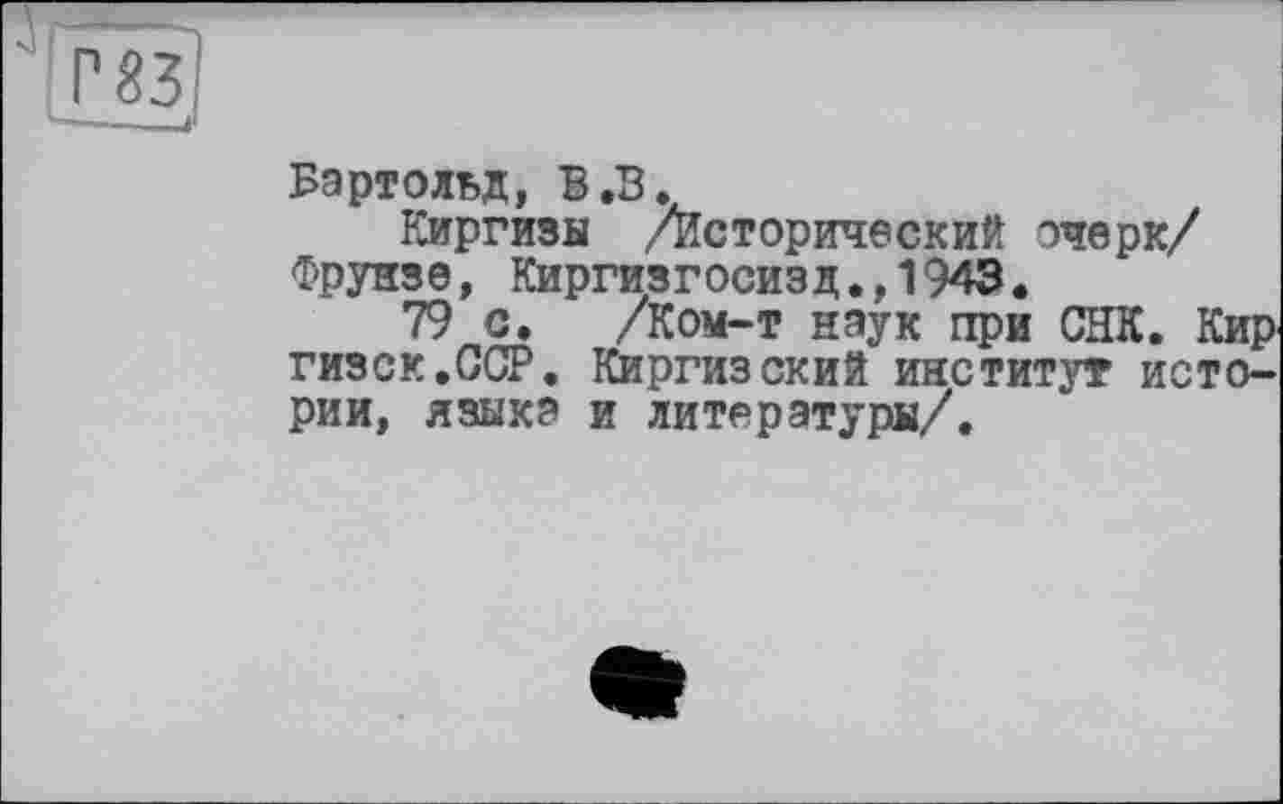 ﻿Бартольд, В.В.
Киргизы /Исторический очерк/ Фрунзе, Киргизгосизд.,1943.
79 с. /Ком-т наук при СНК. Кир гизск.ССР. Киргизский институт истории, языка и литературы/.